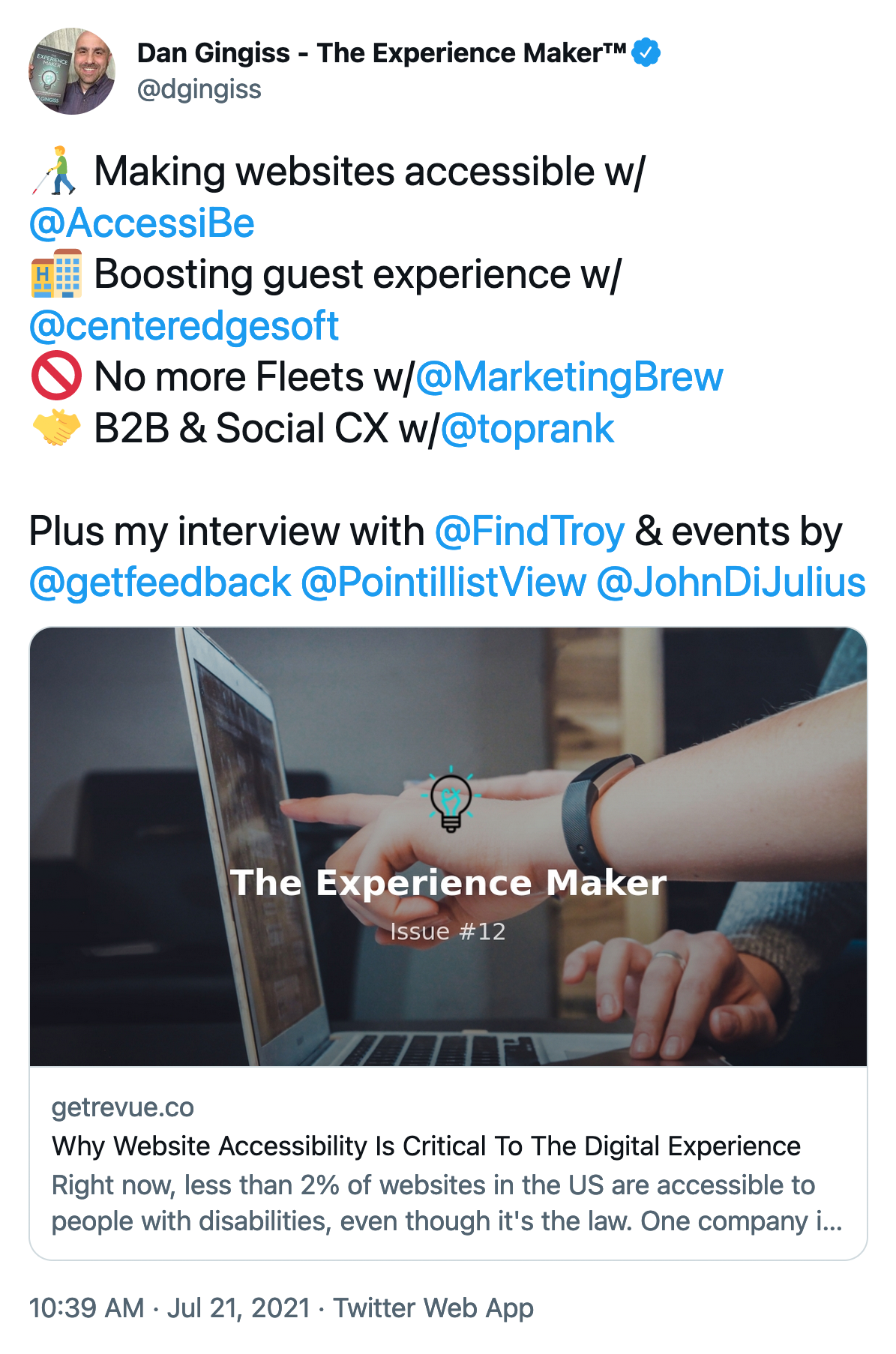 Making websites accessible w/@AccessiBe. Boosting guest experience w/@centeredgesoft. No more Fleets w/@MarketingBrew. B2B & Social CX w/@toprank. Plus my interview with @FindTroy & events by @getfeedback @PointillistView @JohnDiJulius. Screenshot of a tweet by Dan Gingiss, posted to Twitter on July 21st, 2021 via the Twitter Web App.