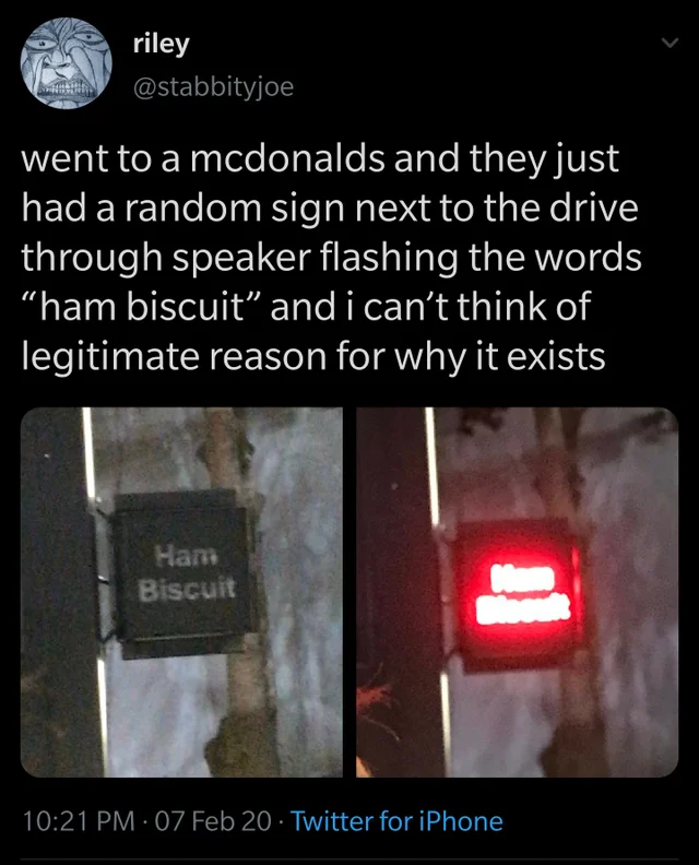 Tweet by riley, Twitter username of @stabbityjoe: 'went to a mcdonalds and they just jad a random sign next to the drive through speaker flashing the words “ham biscuit” and i can't think of legitimate reason for why it exists. Tweet posted on Febrary 7th, 2020 at 10:21 PM via Twitter for iPhone.