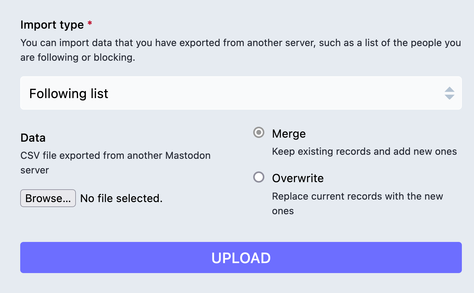 Mastodon web UI for importing data. The title of the section is, 'Import type'. The instructions read, 'You can import data that you have exported from another server, such as a list of the people you are following or blocking.' Following that is a select menu in a collapsed state, with a selected option that reads, 'Following list.' After the select is two columns. The left column is a file upload prompt with a label that reads, 'Data', and instructions that reads, 'CSV file exported from another Mastodon server'. The right column has two radio options. The first radio option reads, 'Merge. Keep existing records and add new ones.' The second radio option reads, 'Overwrite. Replace current records with the new ones.' Following the two columns is a button labeled, 'Upload'. Cropped screenshot.