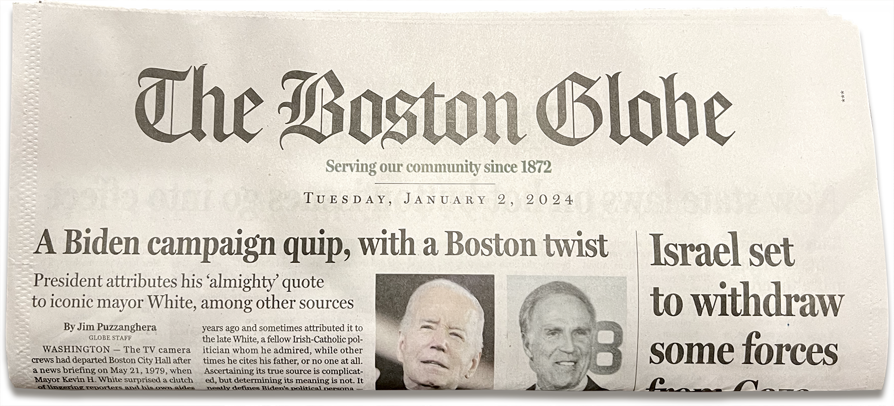 The top quarter of the front page of the Boston Globe print newspaper published on Tuesday, January 2nd, 2024. There are two headlines visible. The leftmost headline reads, 'A Biden campaign quip, with a Boston twist'. The right headline reads, 'Israel set to widthdraw some forces'. The leftmost headline takes up three quarters of the width of the nespaper, while the rightmost headline takes up one quarter of its width. Below the leftmost headline are two small photos, one of President Joe Biden and the other of Mayor Kevin H. White.