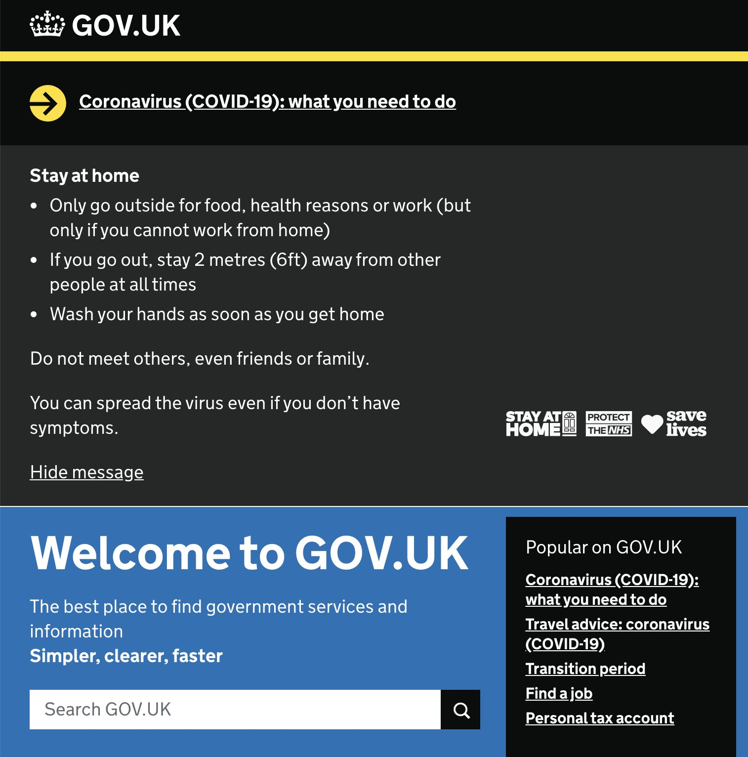 A large dark gray banner taking up two thirds of the screenshot of the Gov.uk homepage. The banner has a heading, body copy, three small logos, and a hide message button. The heading reads, 'Coronavirus (COVID-19): what you need to do'. The body copy reads, 'Stay at home. Only go outside for food, health reasons or work (but only if you cannot work from home). If you go out, stay 2 metres (6ft) away from other people at all times. Wash your hands as soon as you get home. Do not meet others, even friends or family. You can spread the virus even if you don't have symptoms.' The logos are for Stay At Home, Protect the NHS, and Save Lives programs.