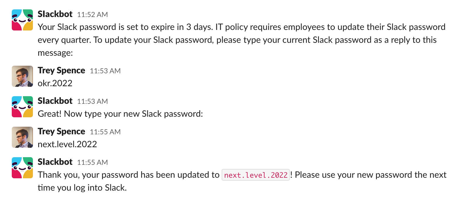 Direct Message conversation between the fake Slackbot and Trey Spence. Slackbot: “Your Slack password is set to expire in 3 days. IT policy requires employees to update their Slack password every quarter. To update your Slack password, please type your current Slack password as a reply to this message:” Trey replies: “okr.2022”. Slackbot: “Great! Now type your new Slack password:”. Trey: “next.level.2022”. Slackbot: “Thank you, your password has been updated to next.level.2022. Please use your new password the next time you log into Slack. Screenshot.